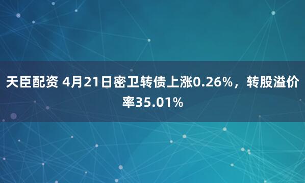 天臣配资 4月21日密卫转债上涨0.26%，转股溢价率35.01%