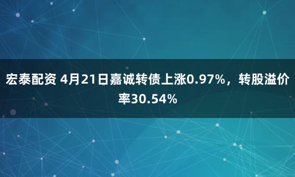 宏泰配资 4月21日嘉诚转债上涨0.97%，转股溢价率30.54%