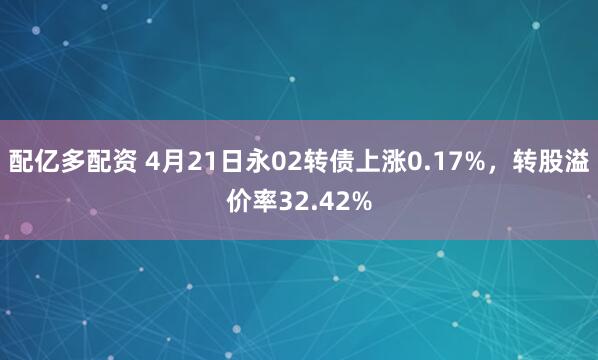 配亿多配资 4月21日永02转债上涨0.17%，转股溢价率32.42%