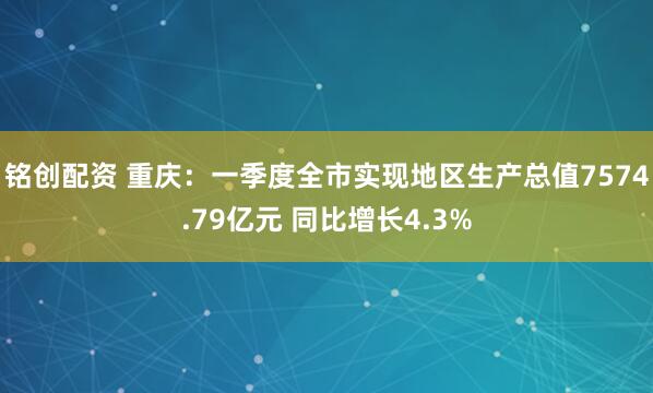 铭创配资 重庆：一季度全市实现地区生产总值7574.79亿元 同比增长4.3%