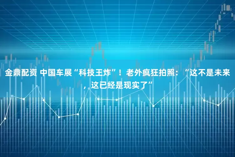 金鼎配资 中国车展“科技王炸”！老外疯狂拍照：“这不是未来，这已经是现实了”