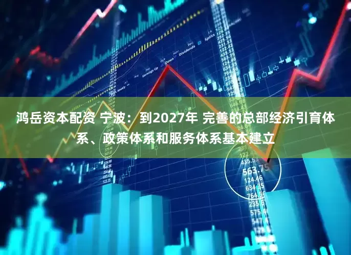 鸿岳资本配资 宁波：到2027年 完善的总部经济引育体系、政策体系和服务体系基本建立