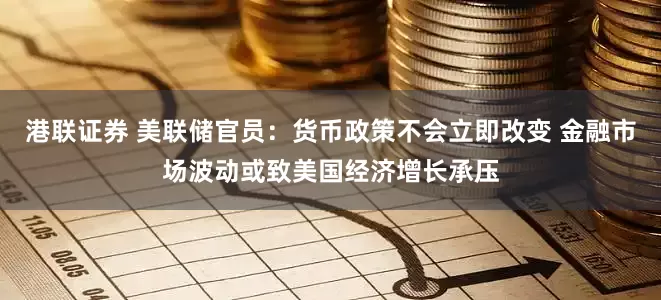 港联证券 美联储官员：货币政策不会立即改变 金融市场波动或致美国经济增长承压