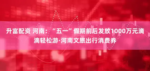 升富配资 河南：“五一”假期前后发放1000万元滴滴轻松游·河南文旅出行消费券