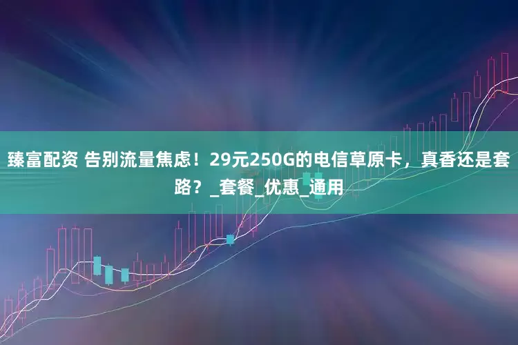 臻富配资 告别流量焦虑！29元250G的电信草原卡，真香还是套路？_套餐_优惠_通用