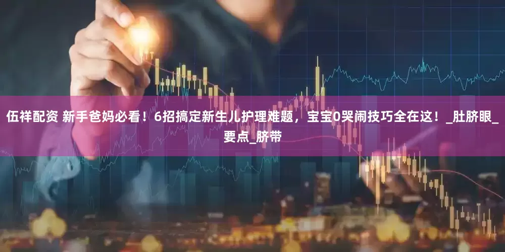 伍祥配资 新手爸妈必看！6招搞定新生儿护理难题，宝宝0哭闹技巧全在这！_肚脐眼_要点_脐带