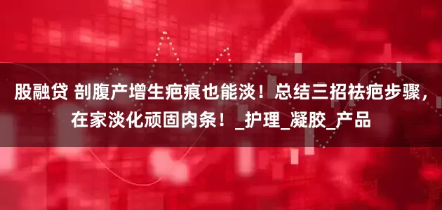 股融贷 剖腹产增生疤痕也能淡！总结三招祛疤步骤，在家淡化顽固肉条！_护理_凝胶_产品