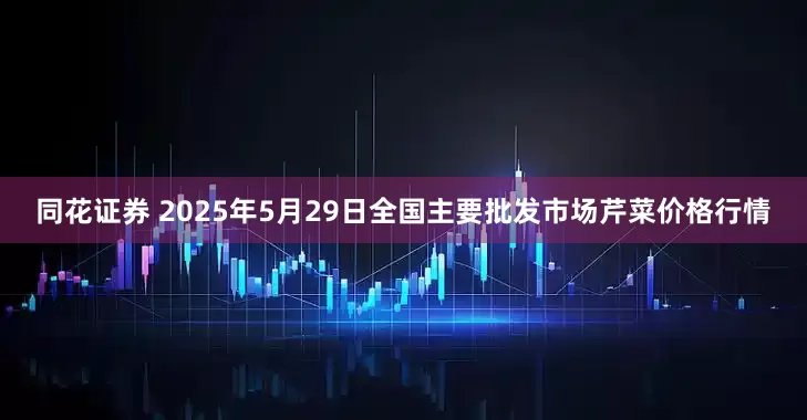 同花证券 2025年5月29日全国主要批发市场芹菜价格行情