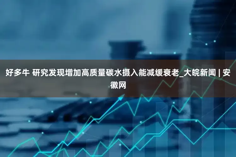 好多牛 研究发现增加高质量碳水摄入能减缓衰老_大皖新闻 | 安徽网
