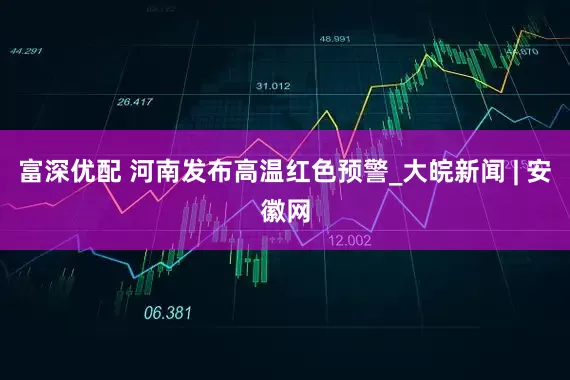 富深优配 河南发布高温红色预警_大皖新闻 | 安徽网