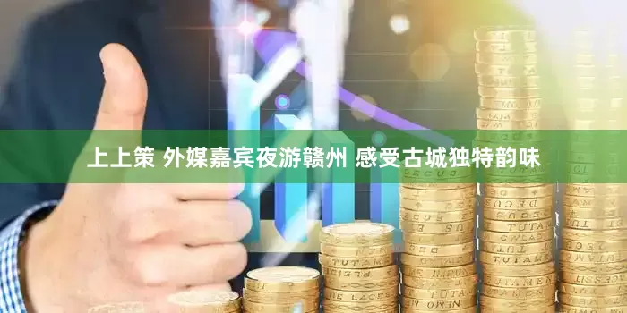 上上策 外媒嘉宾夜游赣州 感受古城独特韵味