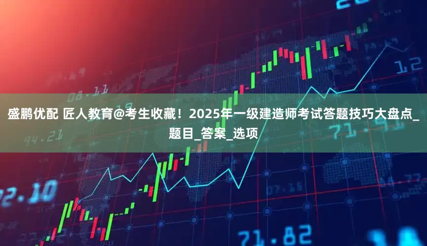 盛鹏优配 匠人教育@考生收藏！2025年一级建造师考试答题技巧大盘点_题目_答案_选项