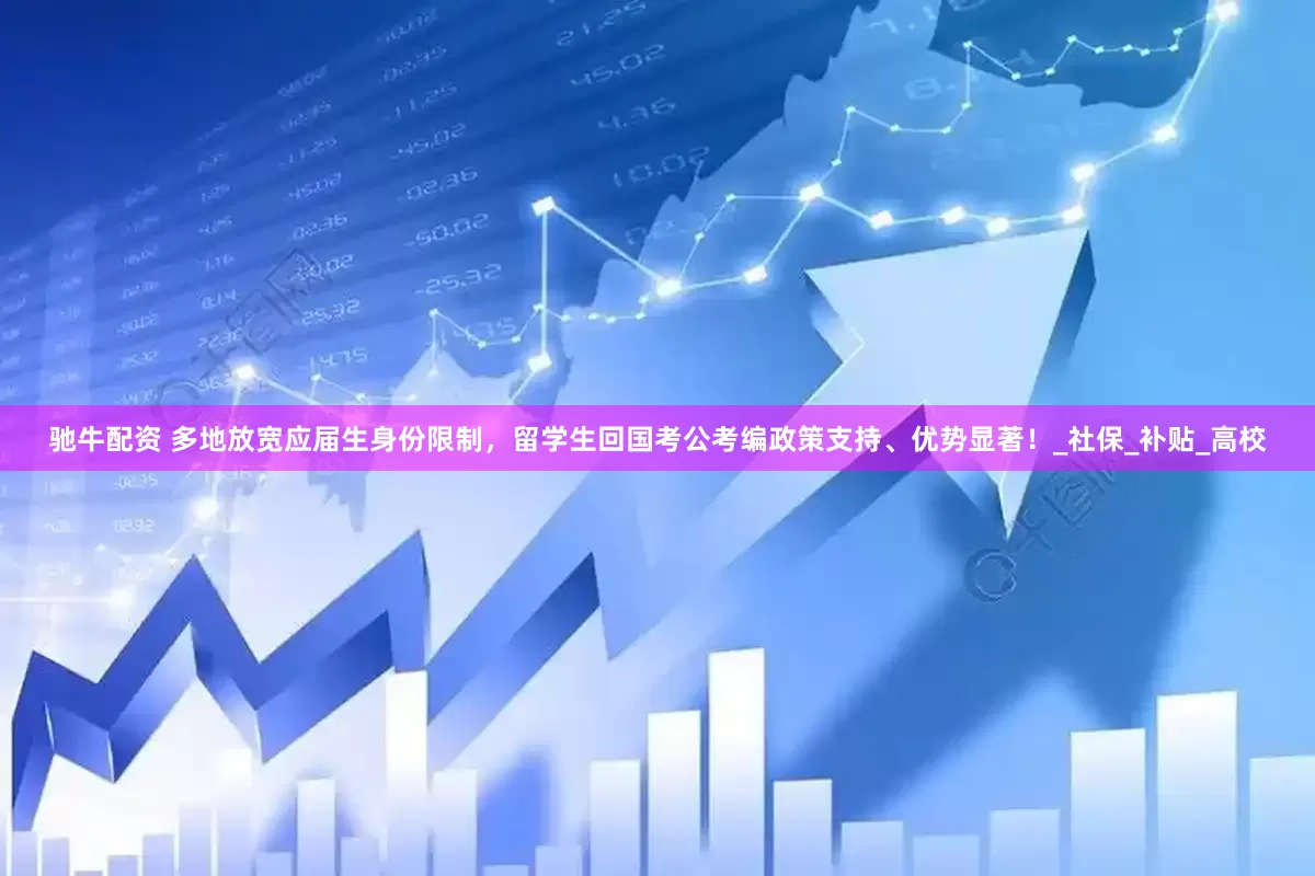 驰牛配资 多地放宽应届生身份限制，留学生回国考公考编政策支持、优势显著！_社保_补贴_高校