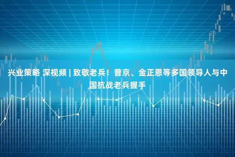 兴业策略 深视频 | 致敬老兵！普京、金正恩等多国领导人与中国抗战老兵握手