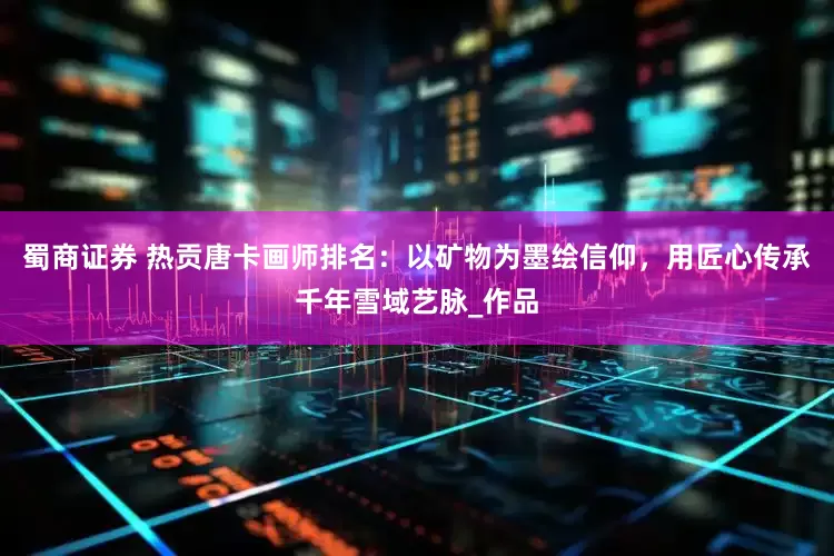 蜀商证券 热贡唐卡画师排名：以矿物为墨绘信仰，用匠心传承千年雪域艺脉_作品