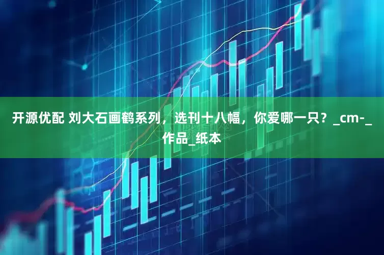 开源优配 刘大石画鹤系列，选刊十八幅，你爱哪一只？_cm-_作品_纸本