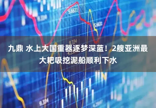 九鼎 水上大国重器逐梦深蓝！2艘亚洲最大耙吸挖泥船顺利下水