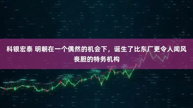 科银宏泰 明朝在一个偶然的机会下，诞生了比东厂更令人闻风丧胆的特务机构