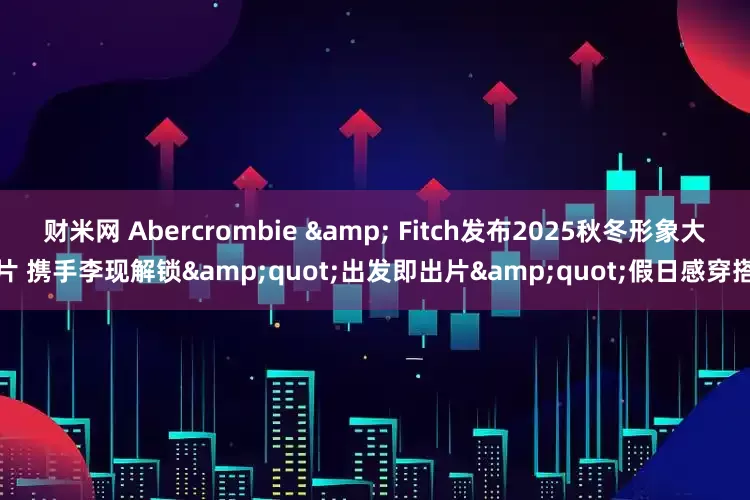 财米网 Abercrombie & Fitch发布2025秋冬形象大片 携手李现解锁&quot;出发即出片&quot;假日感穿搭