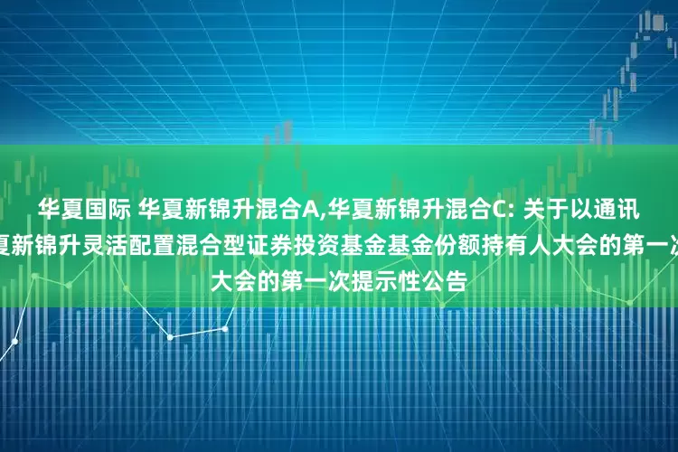 华夏国际 华夏新锦升混合A,华夏新锦升混合C: 关于以通讯方式召开华夏新锦升灵活配置混合型证券投资基金基金份额持有人大会的第一次提示性公告