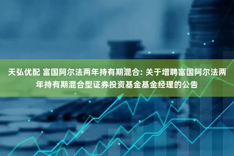 天弘优配 富国阿尔法两年持有期混合: 关于增聘富国阿尔法两年持有期混合型证券投资基金基金经理的公告