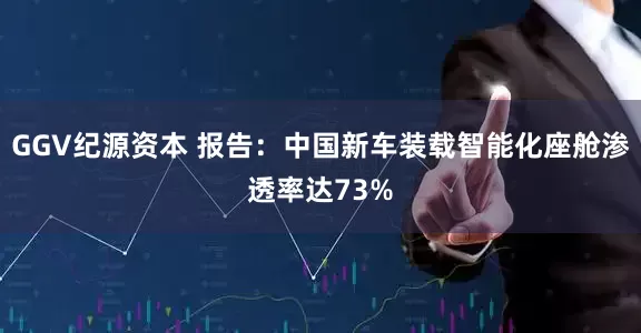 GGV纪源资本 报告：中国新车装载智能化座舱渗透率达73%