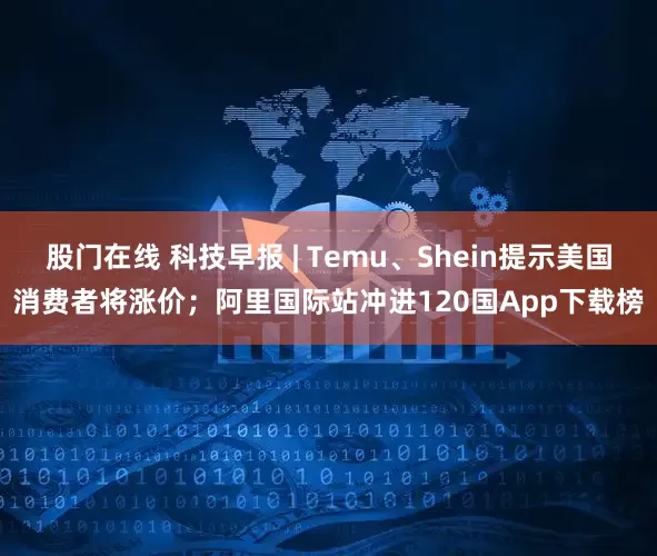 股门在线 科技早报 | Temu、Shein提示美国消费者将涨价；阿里国际站冲进120国App下载榜