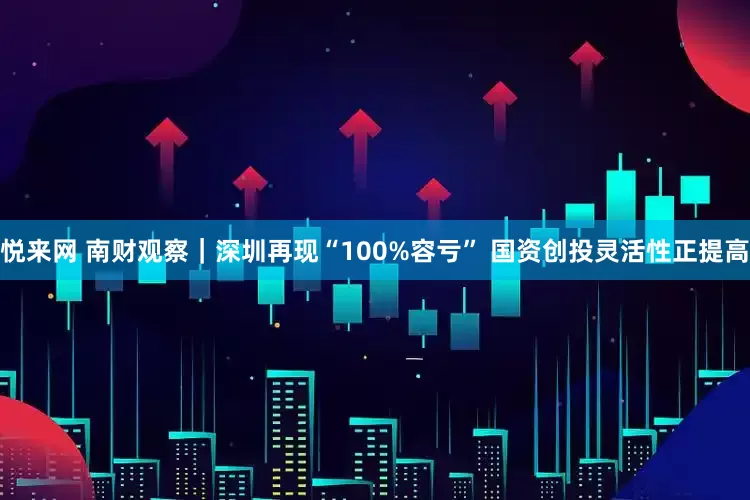 悦来网 南财观察｜深圳再现“100%容亏” 国资创投灵活性正提高