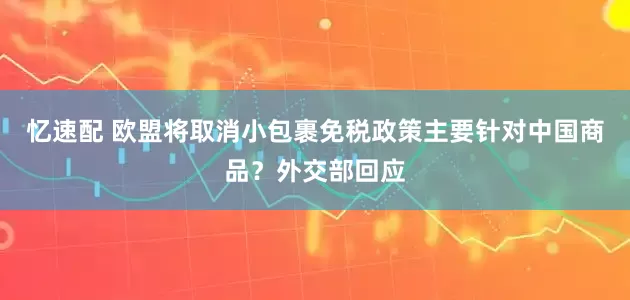 忆速配 欧盟将取消小包裹免税政策主要针对中国商品？外交部回应