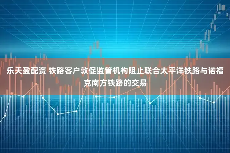 乐天盈配资 铁路客户敦促监管机构阻止联合太平洋铁路与诺福克南方铁路的交易