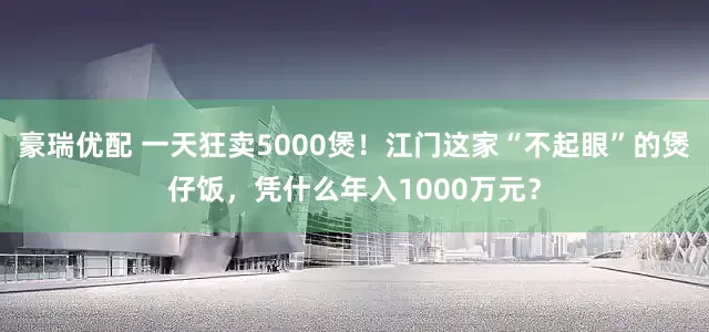 豪瑞优配 一天狂卖5000煲！江门这家“不起眼”的煲仔饭，凭什么年入1000万元？