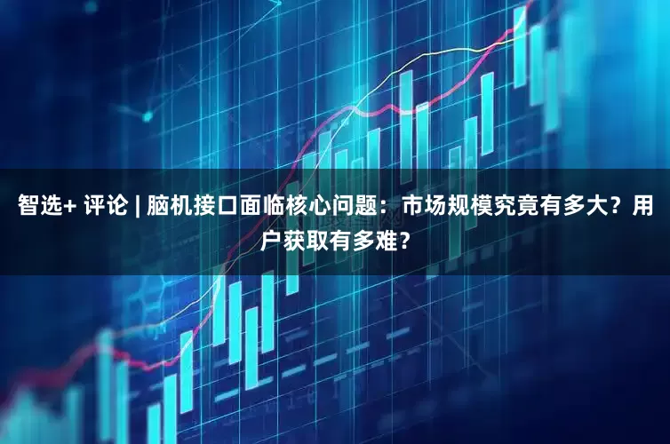 智选+ 评论 | 脑机接口面临核心问题：市场规模究竟有多大？用户获取有多难？